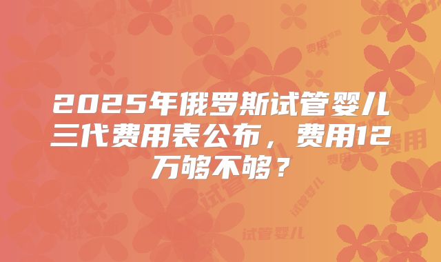 2025年俄罗斯试管婴儿三代费用表公布，费用12万够不够？