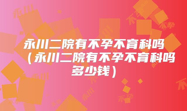 永川二院有不孕不育科吗（永川二院有不孕不育科吗多少钱）