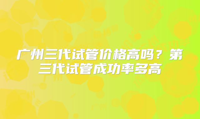 广州三代试管价格高吗?第三代试管成功率多高