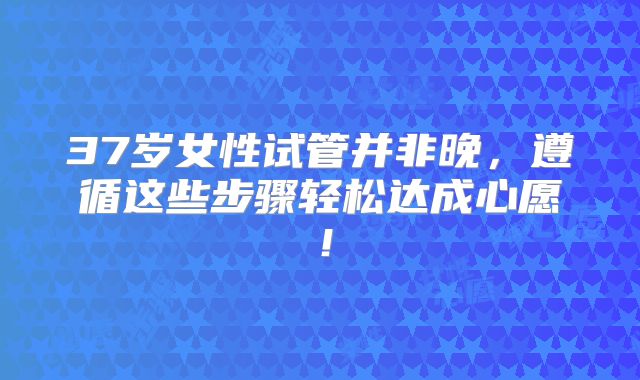37岁女性试管并非晚，遵循这些步骤轻松达成心愿！