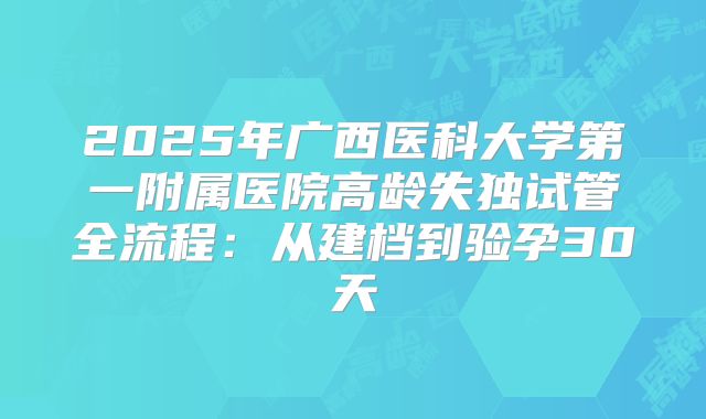 2025年广西医科大学第一附属医院高龄失独试管全流程：从建档到验孕30天