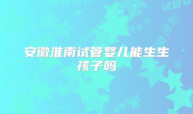 安徽淮南试管婴儿能生生孩子吗