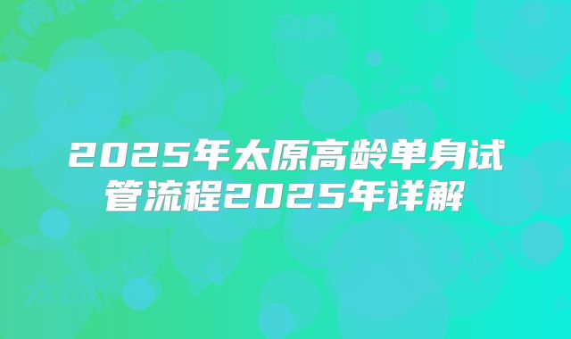2025年太原高龄单身试管流程2025年详解