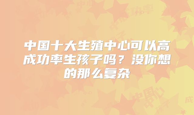中国十大生殖中心可以高成功率生孩子吗？没你想的那么复杂