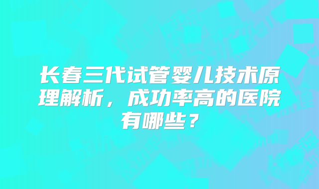长春三代试管婴儿技术原理解析，成功率高的医院有哪些？