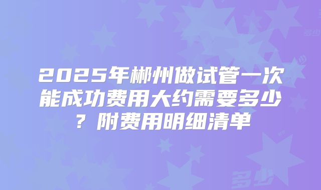 2025年郴州做试管一次能成功费用大约需要多少？附费用明细清单