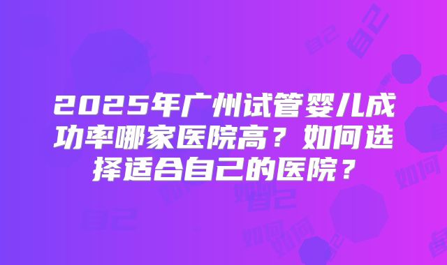 2025年广州试管婴儿成功率哪家医院高？如何选择适合自己的医院？