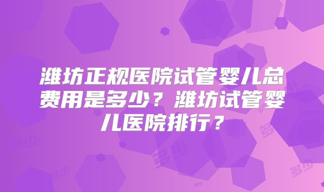 潍坊正规医院试管婴儿总费用是多少?潍坊试管婴儿医院排行?