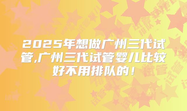2025年想做广州三代试管,广州三代试管婴儿比较好不用排队的!