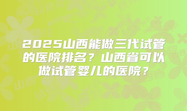 2025山西能做三代试管的医院排名？山西省可以做试管婴儿的医院？