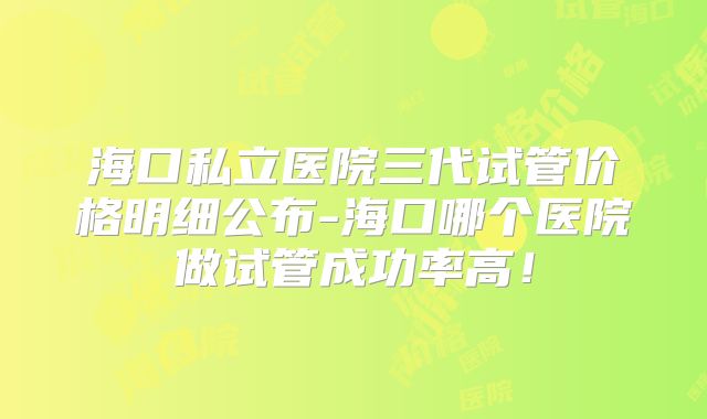 海口私立医院三代试管价格明细公布-海口哪个医院做试管成功率高！