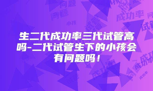 生二代成功率三代试管高吗-二代试管生下的小孩会有问题吗！