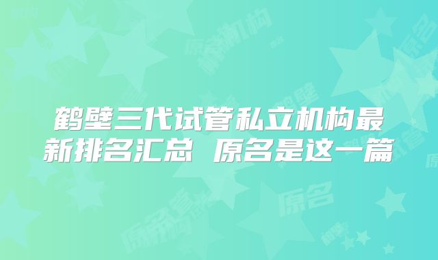 鹤壁三代试管私立机构最新排名汇总 原名是这一篇