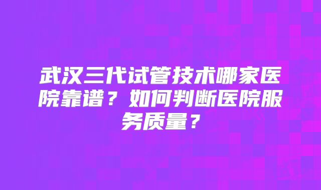 武汉三代试管技术哪家医院靠谱？如何判断医院服务质量？