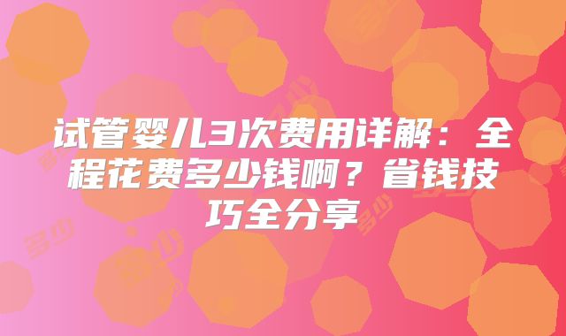 试管婴儿3次费用详解：全程花费多少钱啊？省钱技巧全分享