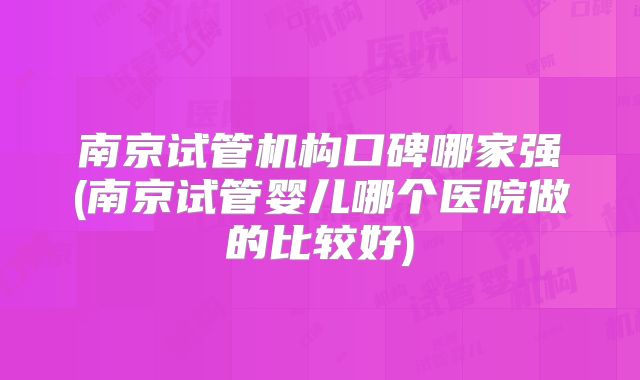 南京试管机构口碑哪家强(南京试管婴儿哪个医院做的比较好)
