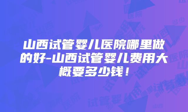 山西试管婴儿医院哪里做的好-山西试管婴儿费用大概要多少钱！