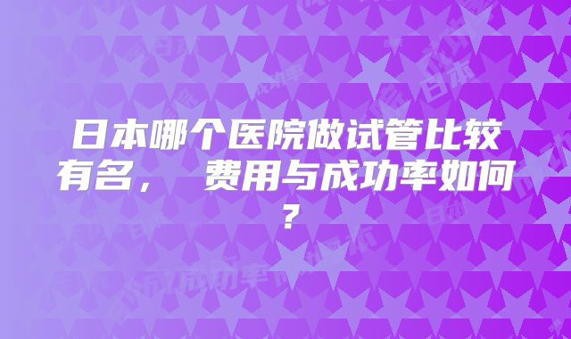 日本哪个医院做试管比较有名， 费用与成功率如何？