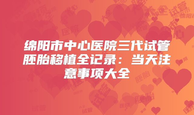 绵阳市中心医院三代试管胚胎移植全记录：当天注意事项大全