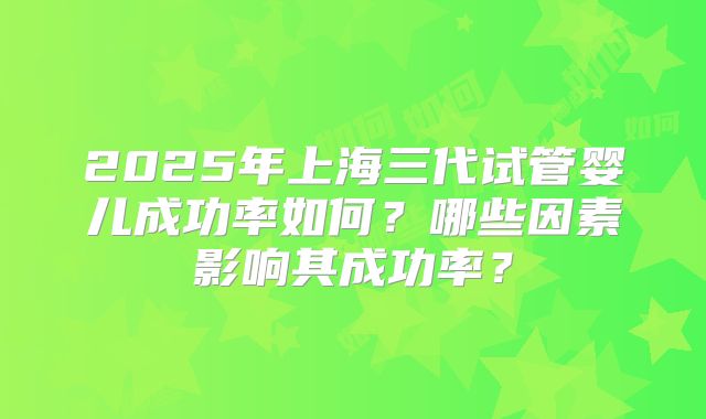 2025年上海三代试管婴儿成功率如何？哪些因素影响其成功率？