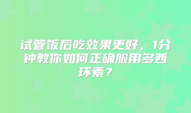 试管饭后吃效果更好，1分钟教你如何正确服用多西环素？