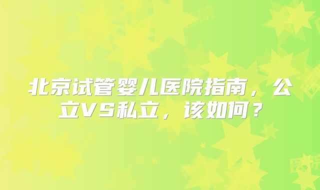 北京试管婴儿医院指南，公立VS私立，该如何？