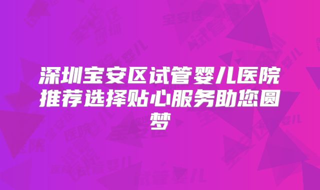 深圳宝安区试管婴儿医院推荐选择贴心服务助您圆梦