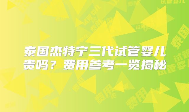 泰国杰特宁三代试管婴儿贵吗?费用参考一览揭秘