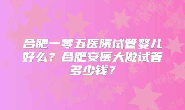 合肥一零五医院试管婴儿好么？合肥安医大做试管多少钱？