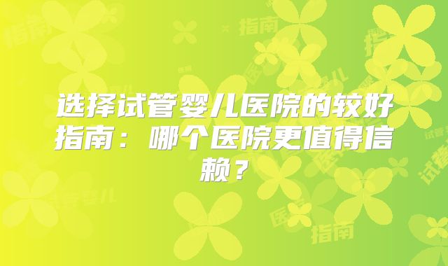 选择试管婴儿医院的较好指南：哪个医院更值得信赖？