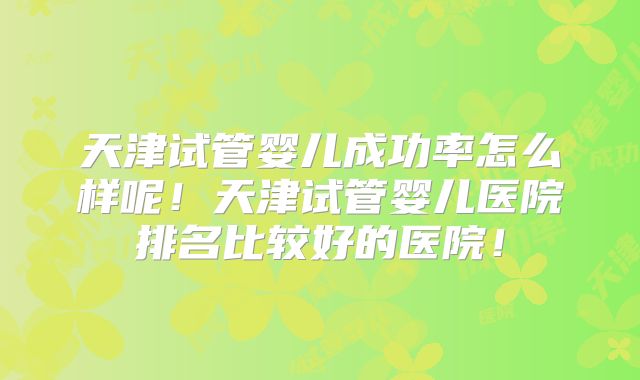 天津试管婴儿成功率怎么样呢！天津试管婴儿医院排名比较好的医院！