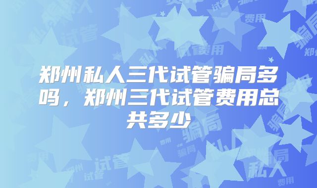 郑州私人三代试管骗局多吗，郑州三代试管费用总共多少