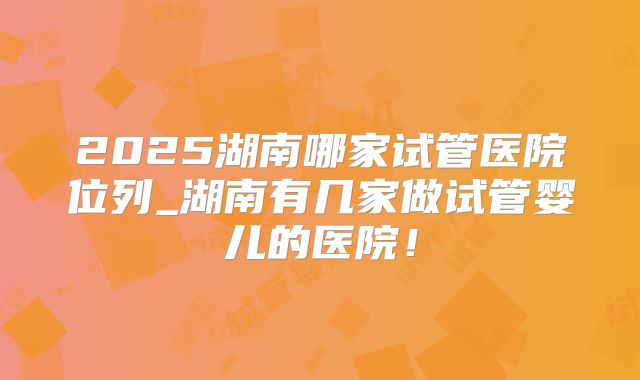 2025湖南哪家试管医院位列_湖南有几家做试管婴儿的医院！