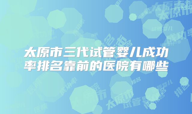 太原市三代试管婴儿成功率排名靠前的医院有哪些