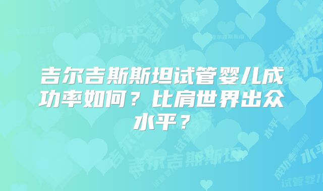吉尔吉斯斯坦试管婴儿成功率如何?比肩世界出众水平?