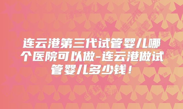 连云港第三代试管婴儿哪个医院可以做-连云港做试管婴儿多少钱！