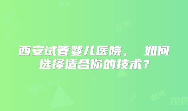 西安试管婴儿医院， 如何选择适合你的技术？