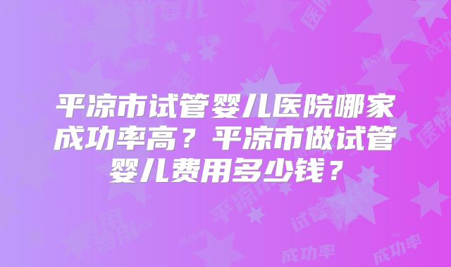 平凉市试管婴儿医院哪家成功率高?平凉市做试管婴儿费用多少钱?
