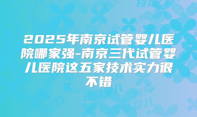 2025年南京试管婴儿医院哪家强-南京三代试管婴儿医院这五家技术实力很不错