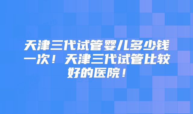 天津三代试管婴儿多少钱一次！天津三代试管比较好的医院！