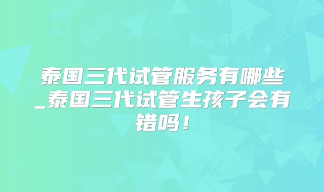 泰国三代试管服务有哪些_泰国三代试管生孩子会有错吗！