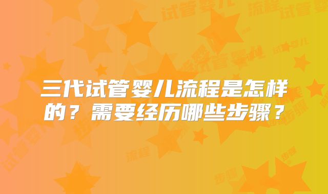 三代试管婴儿流程是怎样的？需要经历哪些步骤？