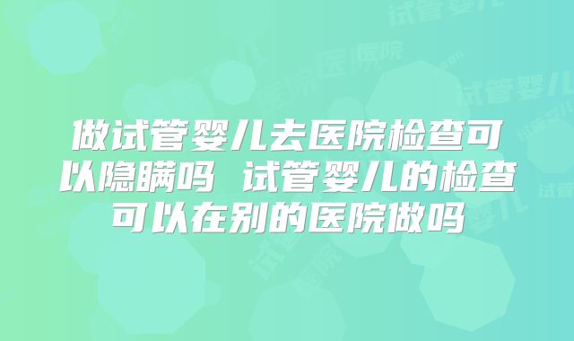 做试管婴儿去医院检查可以隐瞒吗 试管婴儿的检查可以在别的医院做吗