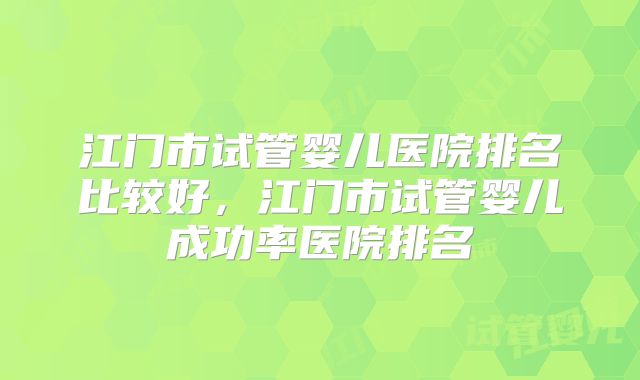 江门市试管婴儿医院排名比较好，江门市试管婴儿成功率医院排名