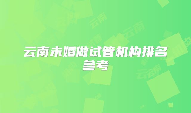 云南未婚做试管机构排名参考