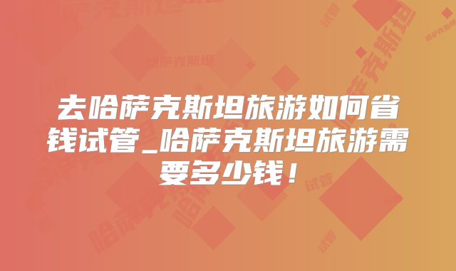 去哈萨克斯坦旅游如何省钱试管_哈萨克斯坦旅游需要多少钱！