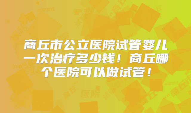 商丘市公立医院试管婴儿一次治疗多少钱！商丘哪个医院可以做试管！