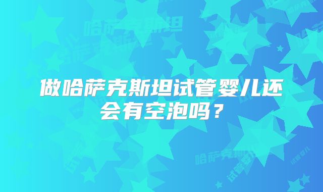 做哈萨克斯坦试管婴儿还会有空泡吗？