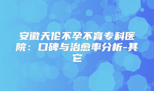 安徽天伦不孕不育专科医院：口碑与治愈率分析-其它