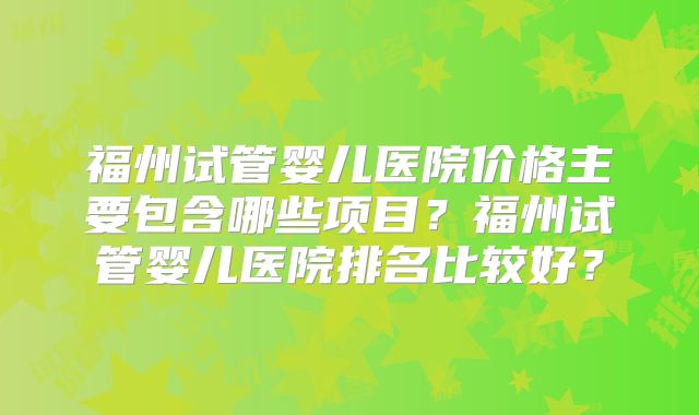 福州试管婴儿医院价格主要包含哪些项目？福州试管婴儿医院排名比较好？